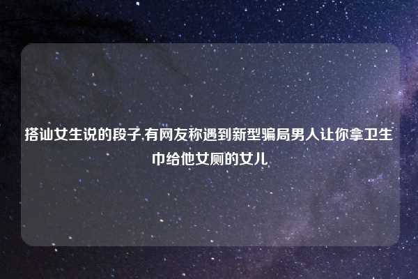 搭讪女生说的段子,有网友称遇到新型骗局男人让你拿卫生巾给他女厕的女儿