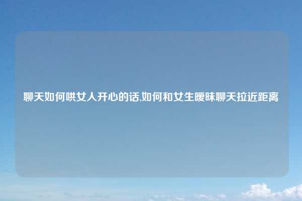 聊天如何哄女人开心的话,如何和女生暧昧聊天拉近距离