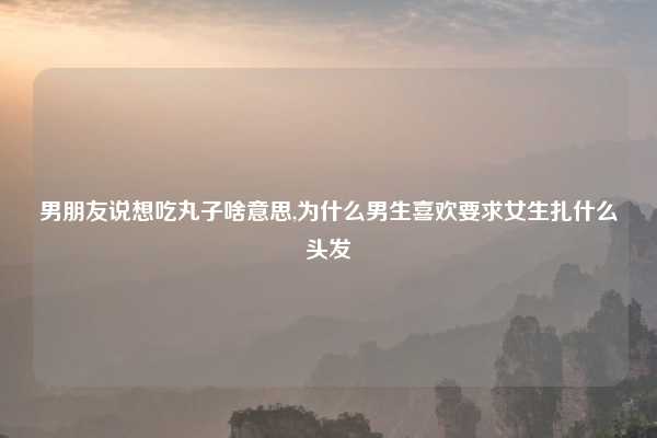 男朋友说想吃丸子啥意思,为什么男生喜欢要求女生扎什么头发