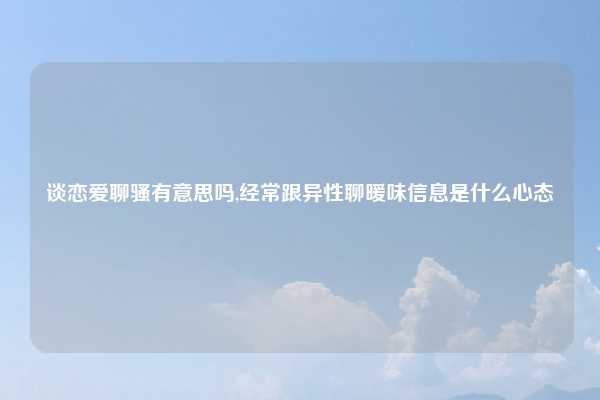 谈恋爱聊骚有意思吗,经常跟异性聊暖味信息是什么心态