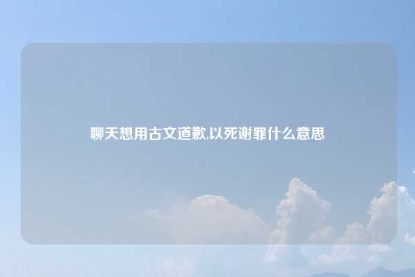 聊天想用古文道歉,以死谢罪什么意思