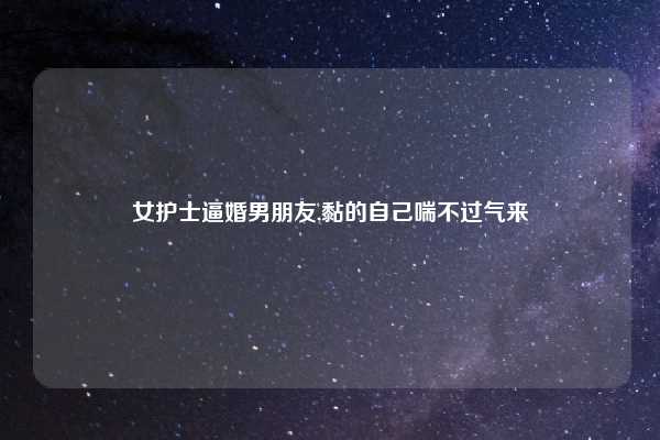 女护士逼婚男朋友,黏的自己喘不过气来