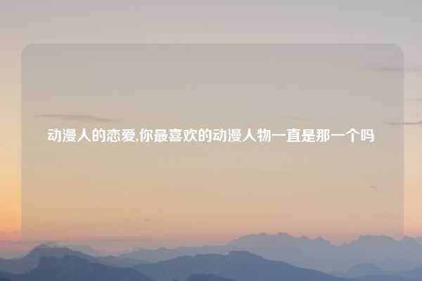 动漫人的恋爱,你最喜欢的动漫人物一直是那一个吗