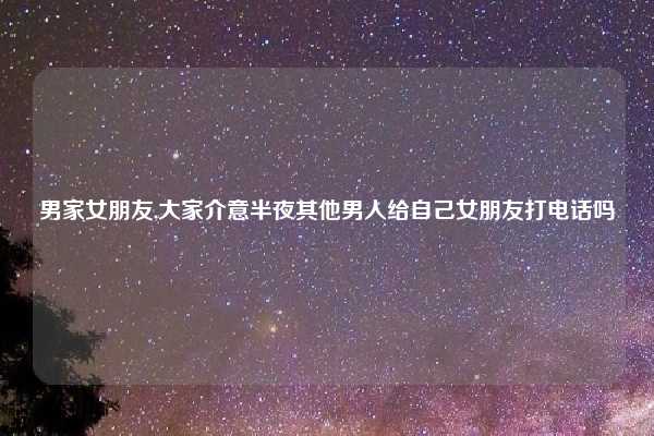 男家女朋友,大家介意半夜其他男人给自己女朋友打电话吗