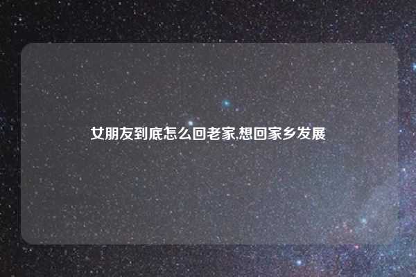女朋友到底怎么回老家,想回家乡发展