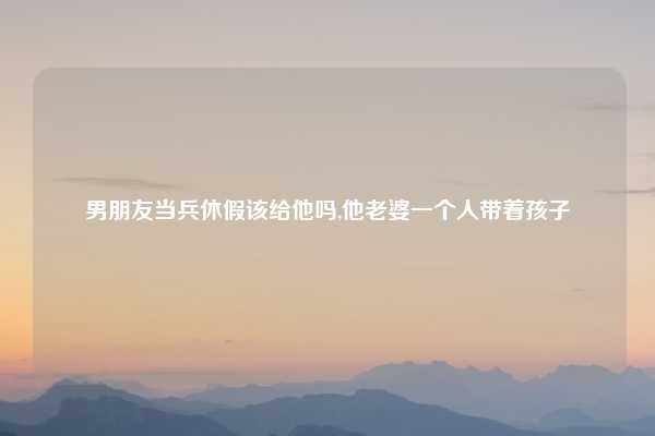 男朋友当兵休假该给他吗,他老婆一个人带着孩子