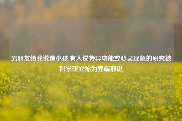 男朋友给我说造小孩,有人说特异功能或心灵现象的研究被科学研究称为异端邪说