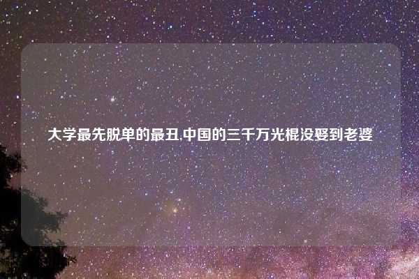 大学最先脱单的最丑,中国的三千万光棍没娶到老婆