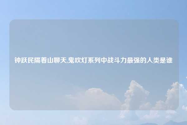 钟跃民隔着山聊天,鬼吹灯系列中战斗力最强的人类是谁