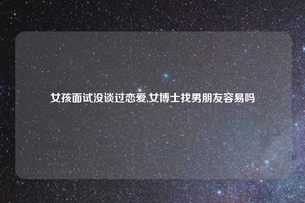 女孩面试没谈过恋爱,女博士找男朋友容易吗