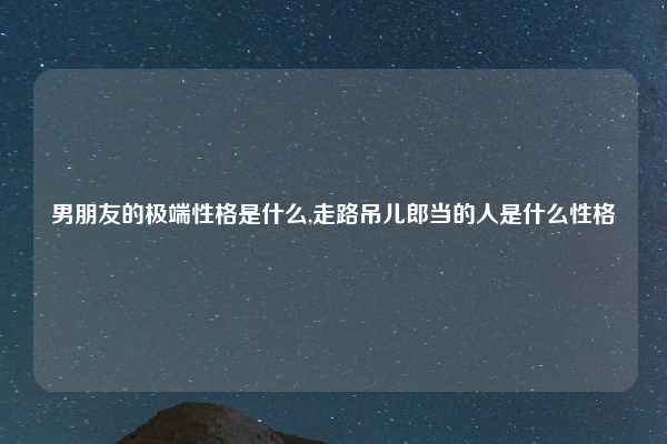 男朋友的极端性格是什么,走路吊儿郎当的人是什么性格