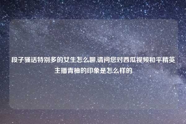 段子骚话特别多的女生怎么聊,请问您对西瓜视频和平精英主播青柚的印象是怎么样的