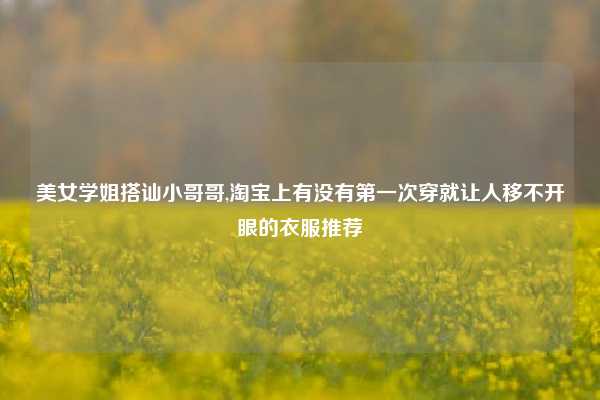 美女学姐搭讪小哥哥,淘宝上有没有第一次穿就让人移不开眼的衣服推荐