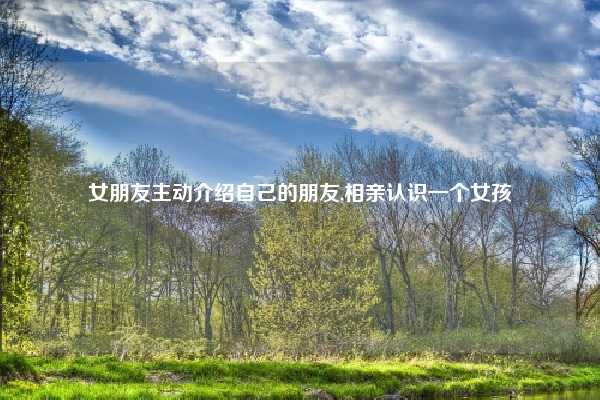 女朋友主动介绍自己的朋友,相亲认识一个女孩