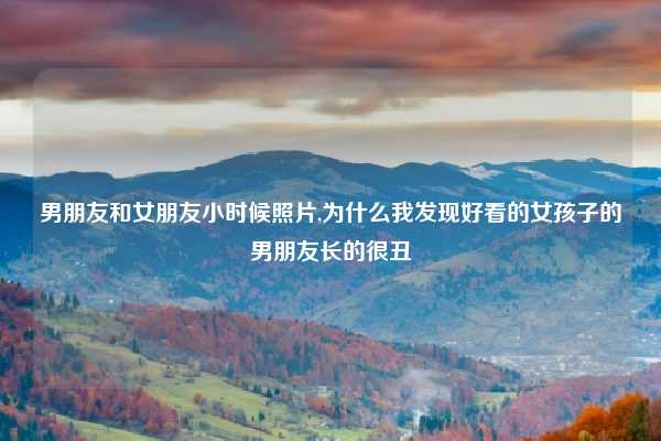 男朋友和女朋友小时候照片,为什么我发现好看的女孩子的男朋友长的很丑