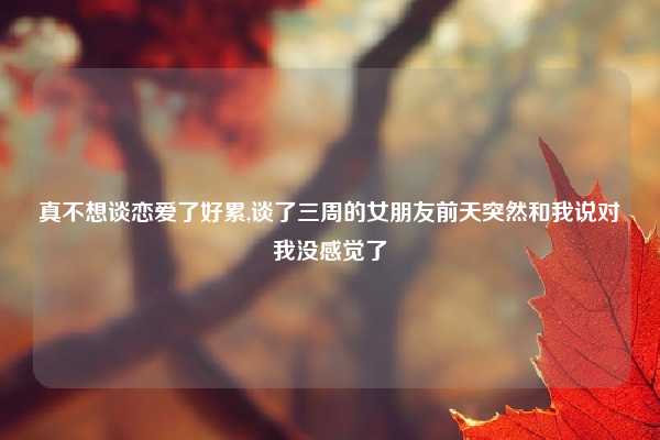 真不想谈恋爱了好累,谈了三周的女朋友前天突然和我说对我没感觉了