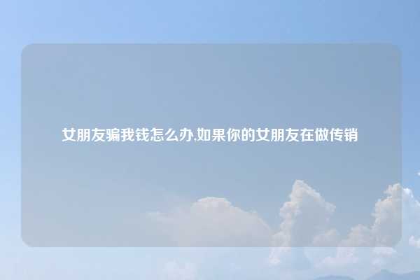 女朋友骗我钱怎么办,如果你的女朋友在做传销