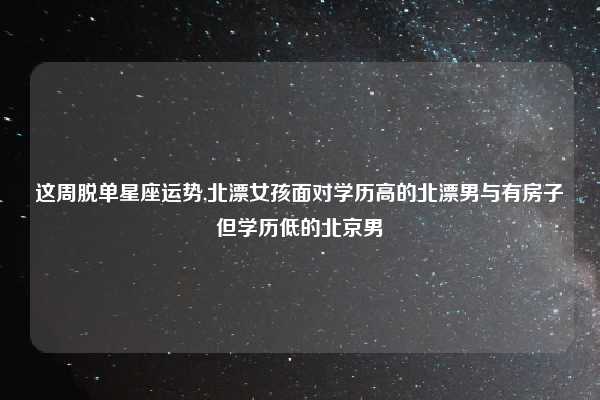 这周脱单星座运势,北漂女孩面对学历高的北漂男与有房子但学历低的北京男