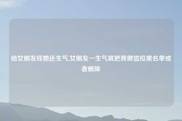 给女朋友钱她还生气,女朋友一生气就把我微信拉黑名单或者删除