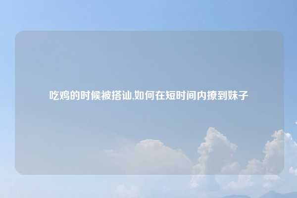 吃鸡的时候被搭讪,如何在短时间内撩到妹子