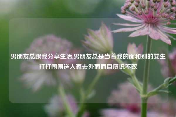 男朋友总跟我分享生活,男朋友总是当着我的面和别的女生打打闹闹送人家去外面而且屡说不改