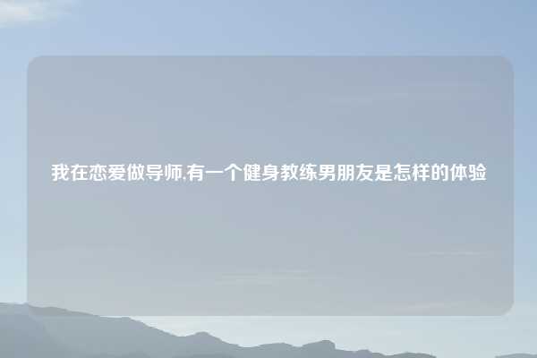 我在恋爱做导师,有一个健身教练男朋友是怎样的体验
