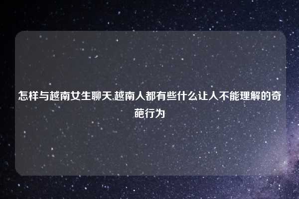 怎样与越南女生聊天,越南人都有些什么让人不能理解的奇葩行为