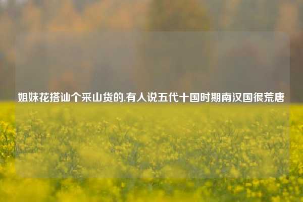 姐妹花搭讪个采山货的,有人说五代十国时期南汉国很荒唐