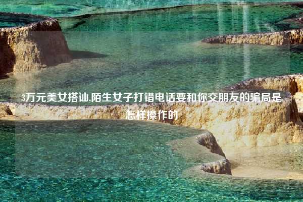 3万元美女搭讪,陌生女子打错电话要和你交朋友的骗局是怎样操作的