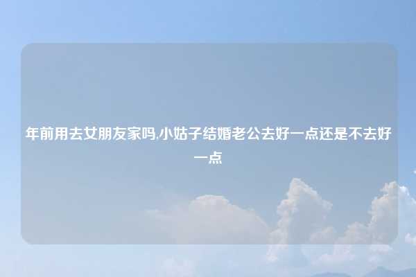 年前用去女朋友家吗,小姑子结婚老公去好一点还是不去好一点