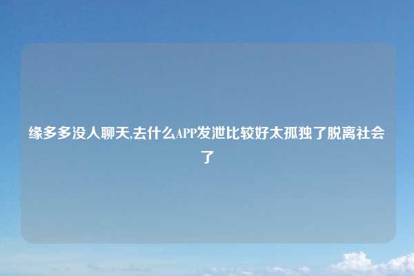 缘多多没人聊天,去什么APP发泄比较好太孤独了脱离社会了