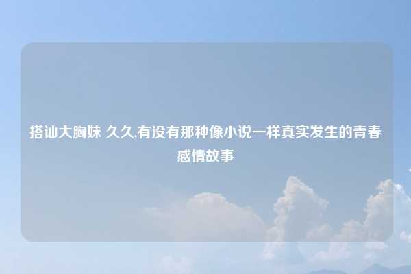 搭讪大胸妹 久久,有没有那种像小说一样真实发生的青春感情故事