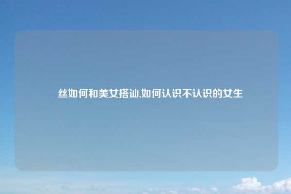 屌丝如何和美女搭讪,如何认识不认识的女生