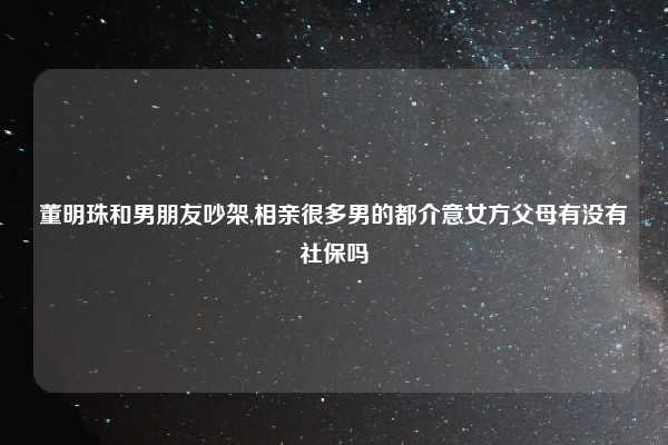 董明珠和男朋友吵架,相亲很多男的都介意女方父母有没有社保吗