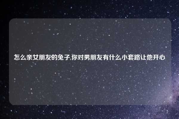 怎么亲女朋友的兔子,你对男朋友有什么小套路让他开心