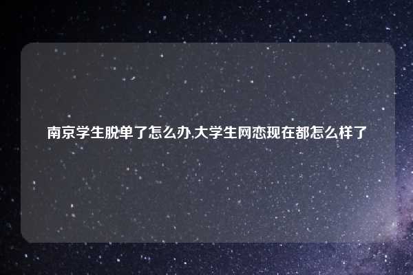 南京学生脱单了怎么办,大学生网恋现在都怎么样了