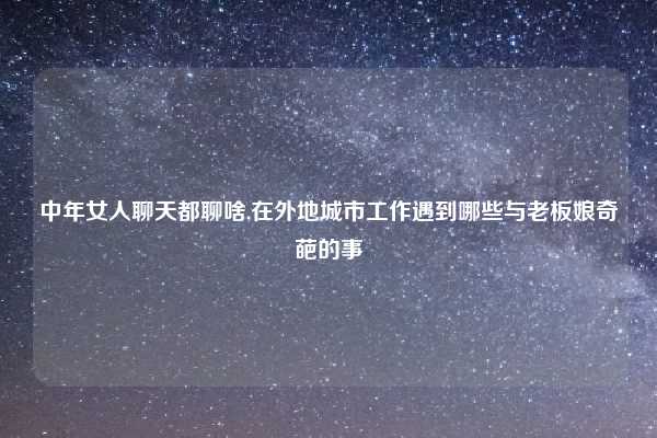 中年女人聊天都聊啥,在外地城市工作遇到哪些与老板娘奇葩的事
