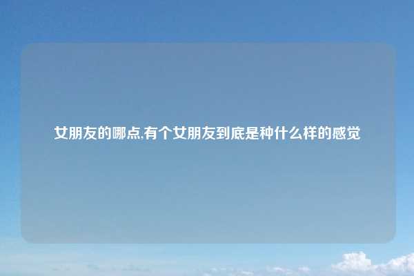 女朋友的哪点,有个女朋友到底是种什么样的感觉