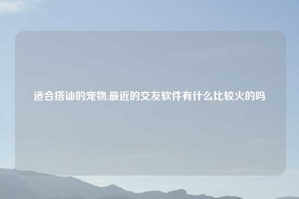 适合搭讪的宠物,最近的交友软件有什么比较火的吗