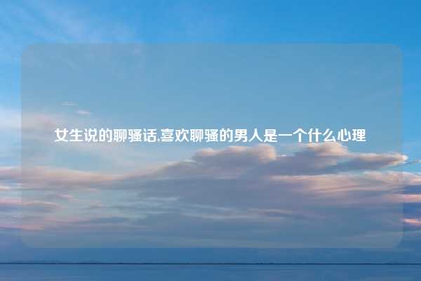 女生说的聊骚话,喜欢聊骚的男人是一个什么心理