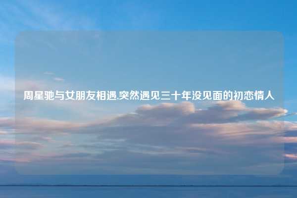 周星驰与女朋友相遇,突然遇见三十年没见面的初恋情人