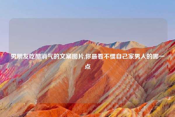 男朋友吃醋消气的文案图片,你最看不惯自己家男人的哪一点
