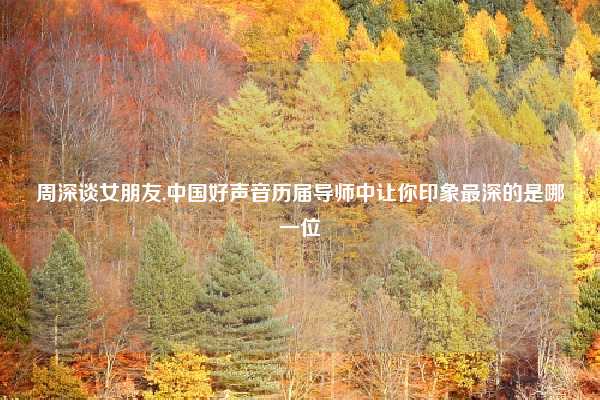 周深谈女朋友,中国好声音历届导师中让你印象最深的是哪一位