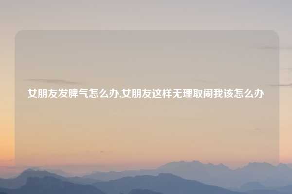 女朋友发脾气怎么办,女朋友这样无理取闹我该怎么办