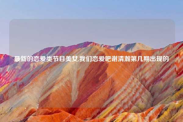 最新的恋爱类节目美女,我们恋爱吧谢清瀚第几期出现的