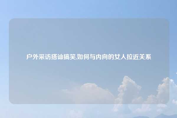 户外采访搭讪搞笑,如何与内向的女人拉近关系