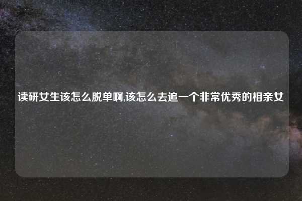 读研女生该怎么脱单啊,该怎么去追一个非常优秀的相亲女