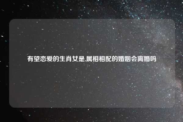 有望恋爱的生肖女是,属相相配的婚姻会离婚吗