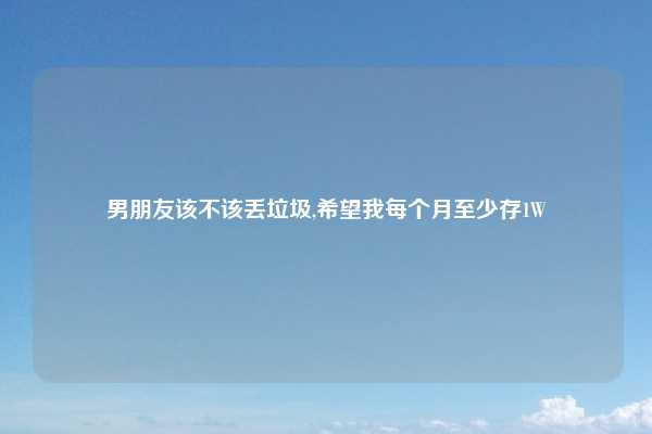 男朋友该不该丢垃圾,希望我每个月至少存1W