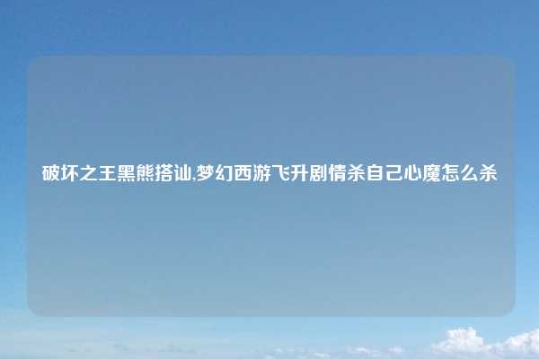 破坏之王黑熊搭讪,梦幻西游飞升剧情杀自己心魔怎么杀